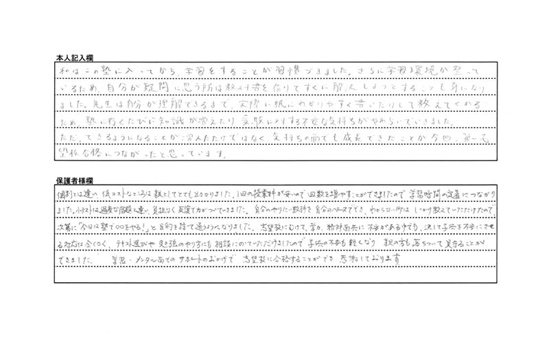 「生徒本人」私はこの塾に入ってから、学習することが習慣づきました。<br>
さらに学習環境が整っているため、自分が疑問に思う所は教科書を借りてすぐに解決しようとすることも身になりました。<br>
先生は自分が理解できるまで、実際に紙にわかりやすく書いたりして教えてくれるため、塾に行くたびに知識が増えたり、受験に対する不安な気持ちがやわらいでいきました。<br>
ただ出来るようになることが増えただけでなく、気持ちの面でも成長できたことが、今回、第一志望校合格につながったと思っています。
「保護者様」(一般的な)個別とは違い、低コストなところは親としてとても助かりました。<br>
1回の授業料が安いので回数を増やすことができましたので、学習時間の定着につながりました。<br>
小テストは過度な宿題と違い負担なく、反復で力がついていきました。<br>
自分のやりたい教科を自分のペースででき、わからない所はしっかり教えていただけたので、次第に「今日は塾で○○をやる!」と目的を持って通うようになりました。<br>
志望校にむけて学力・精神面共に不安がある中でも、決して子供を不安にさせるような対応は全くなく、テキスト選びや勉強のやり方にも相談にのっていただけましたので、子供の不安も軽くなり、親の方も落ちついて見守ることができました。<br>
学習・メンタル面でのサポートのおかげで志望校に合格することができ、感謝しております。