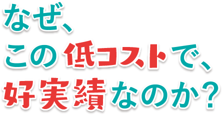なぜ、この低コストで、好実績なのか?
